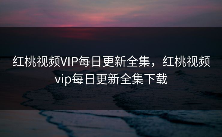 红桃视频VIP每日更新全集,红桃视频vip每日更新全集下载 红桃视频VIP每日更新全集,红桃视频vip每日更新全集下载