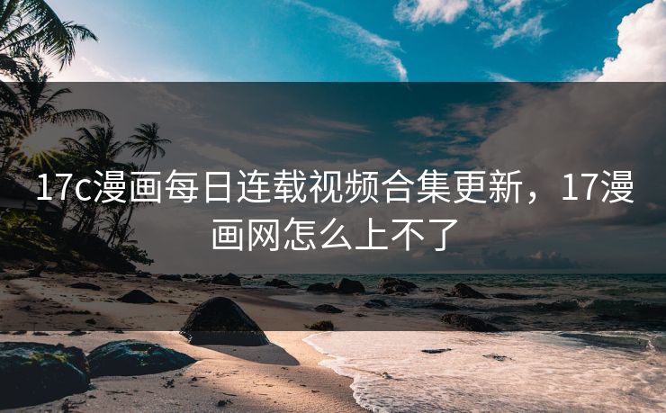 17c漫画每日连载视频合集更新，17漫画网怎么上不了