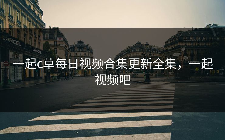 一起c草每日视频合集更新全集,一起视频吧 一起c草每日视频合集更新全集,一起视频吧