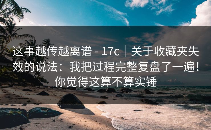 这事越传越离谱 - 17c｜关于收藏夹失效的说法：我把过程完整复盘了一遍！你觉得这算不算实锤