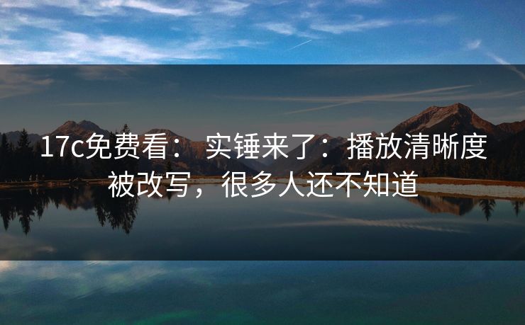 17c免费看： 实锤来了：播放清晰度被改写，很多人还不知道