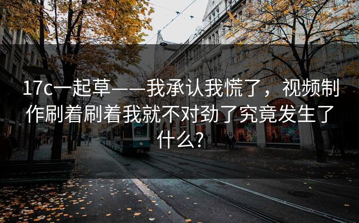 17c一起草——我承认我慌了，视频制作刷着刷着我就不对劲了究竟发生了什么?