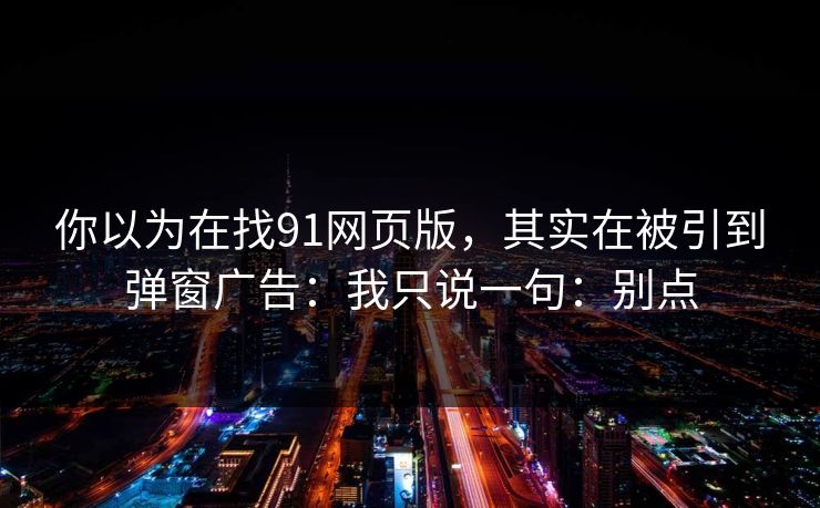 你以为在找91网页版,其实在被引到弹窗广告:我只说一句:别点 你以为在找91网页版,其实在被引到弹窗广告:我只说一句:别点