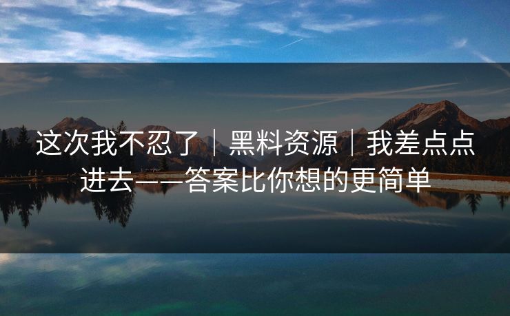 这次我不忍了｜黑料资源｜我差点点进去——答案比你想的更简单