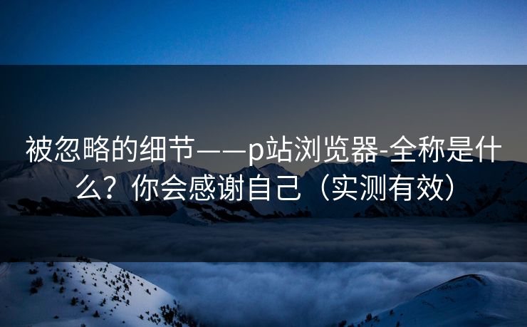 被忽略的细节——p站浏览器-全称是什么？你会感谢自己（实测有效）