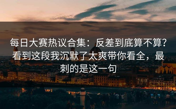 每日大赛热议合集:反差到底算不算?看到这段我沉默了太爽带你看全,最刺的是这一句 每日大赛热议合集:反差到底算不算?看到这段我沉默了太爽带你看全,最刺的是这一句