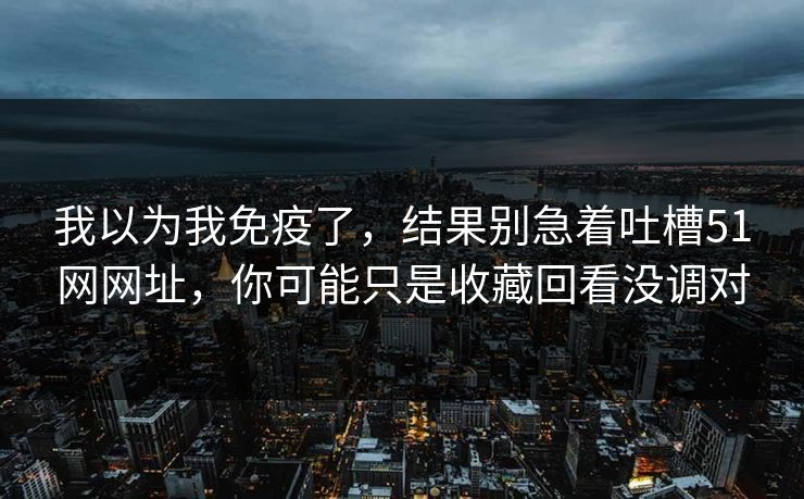 我以为我免疫了,结果别急着吐槽51网网址,你可能只是收藏回看没调对 我以为我免疫了,结果别急着吐槽51网网址,你可能只是收藏回看没调对