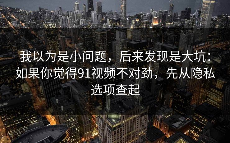 我以为是小问题,后来发现是大坑:如果你觉得91视频不对劲,先从隐私选项查起 我以为是小问题,后来发现是大坑:如果你觉得91视频不对劲,先从隐私选项查起