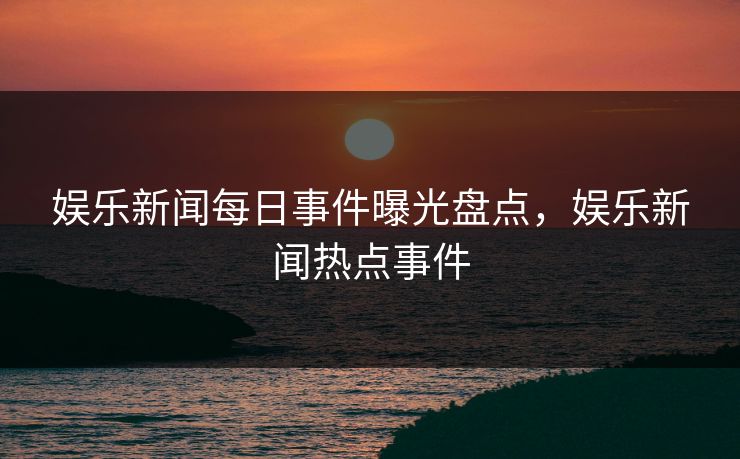 娱乐新闻每日事件曝光盘点，娱乐新闻热点事件