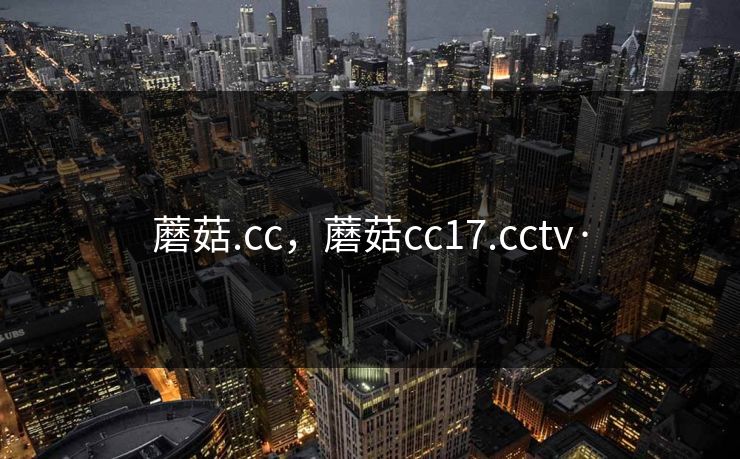 蘑菇.cc,蘑菇cc17.cctv· 蘑菇.cc,蘑菇cc17.cctv·