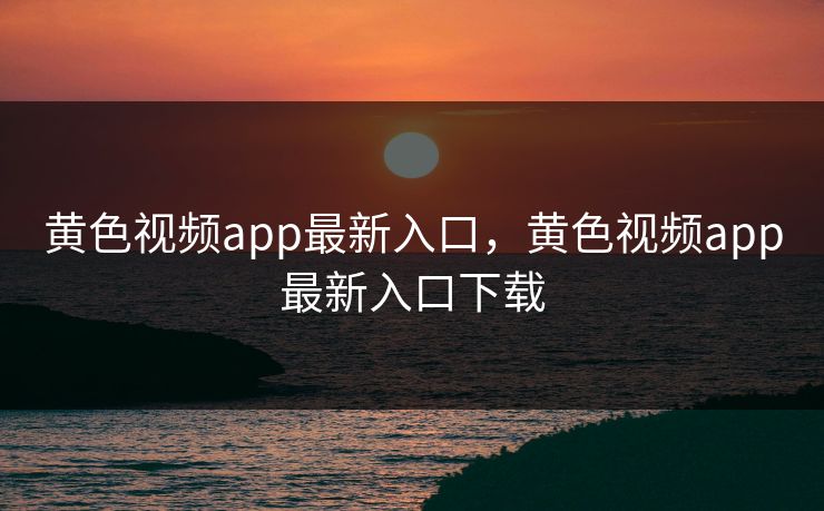 黄色视频app最新入口，黄色视频app最新入口下载