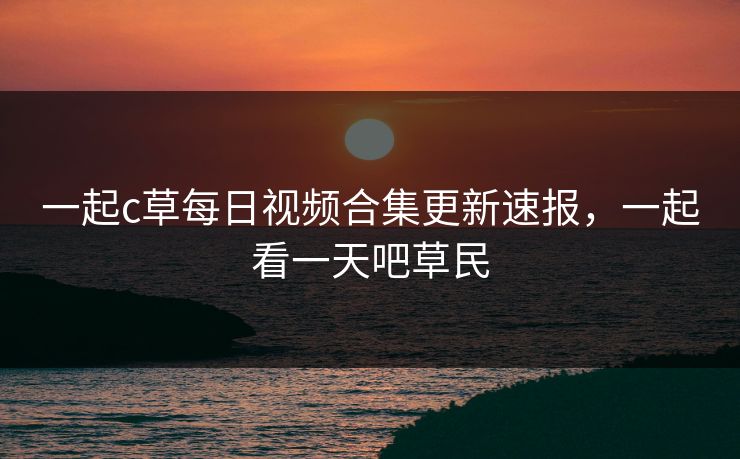 一起c草每日视频合集更新速报,一起看一天吧草民 一起c草每日视频合集更新速报,一起看一天吧草民