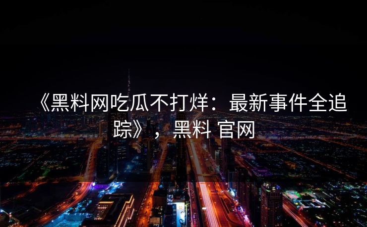 《黑料网吃瓜不打烊：最新事件全追踪》，黑料 官网