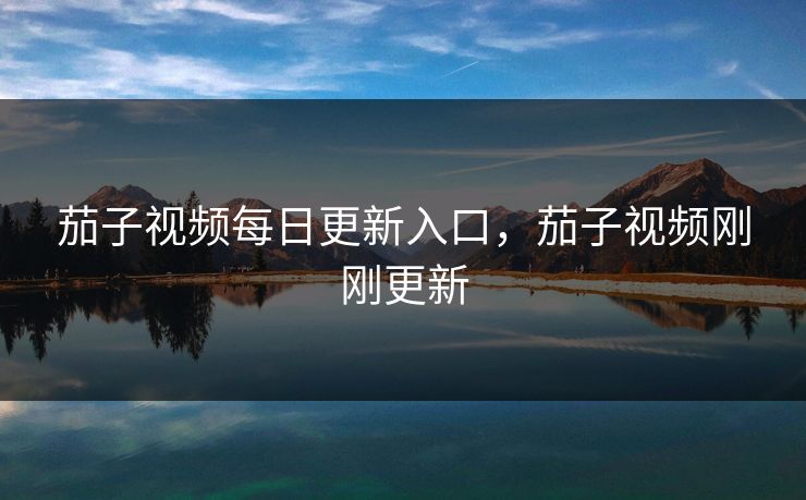 茄子视频每日更新入口,茄子视频刚刚更新 茄子视频每日更新入口,茄子视频刚刚更新