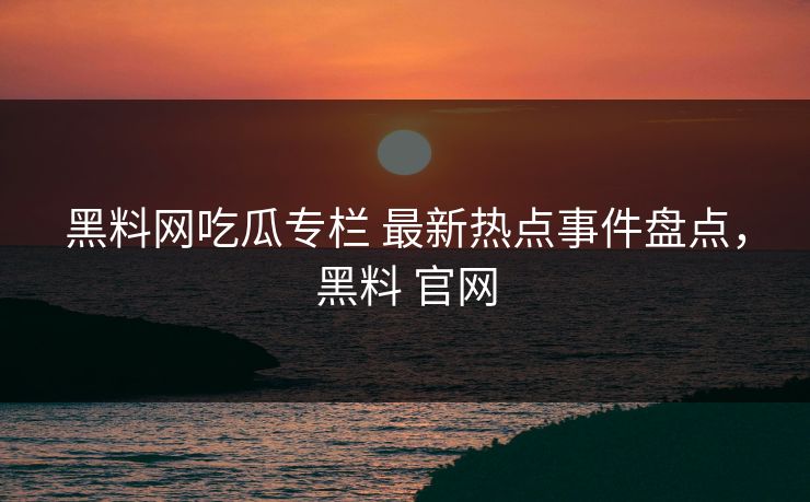 黑料网吃瓜专栏 最新热点事件盘点,黑料 官网 黑料网吃瓜专栏 最新热点事件盘点,黑料 官网