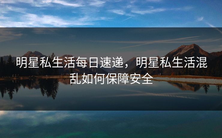 明星私生活每日速递,明星私生活混乱如何保障安全 明星私生活每日速递,明星私生活混乱如何保障安全