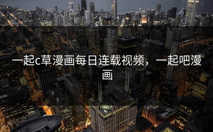 一起c草漫画每日连载视频，一起吧漫画