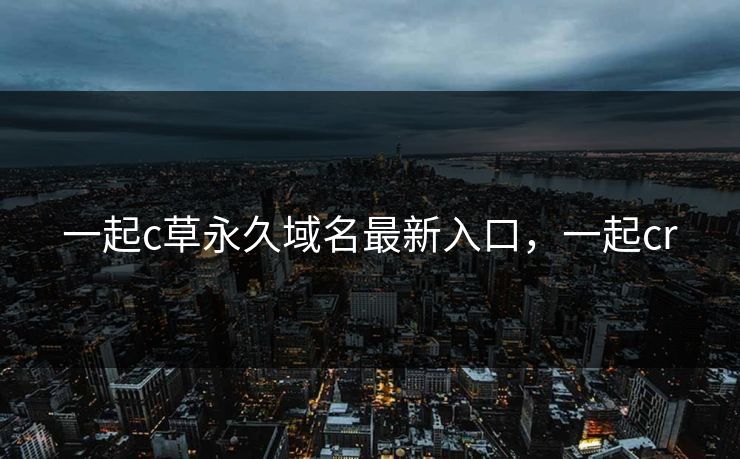 一起c草永久域名最新入口，一起cr