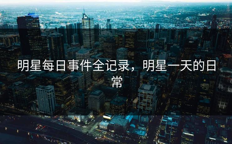 明星每日事件全记录,明星一天的日常 明星每日事件全记录,明星一天的日常