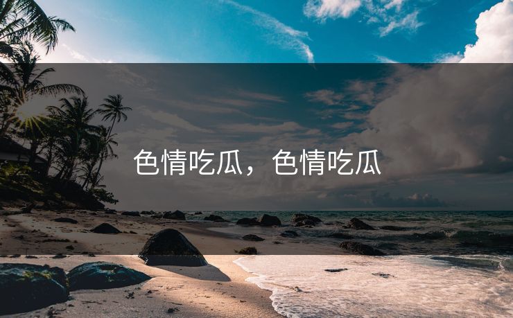 色情吃瓜,色情吃瓜 色情吃瓜,色情吃瓜