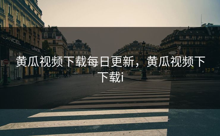 黄瓜视频下载每日更新，黄瓜视频下下载i