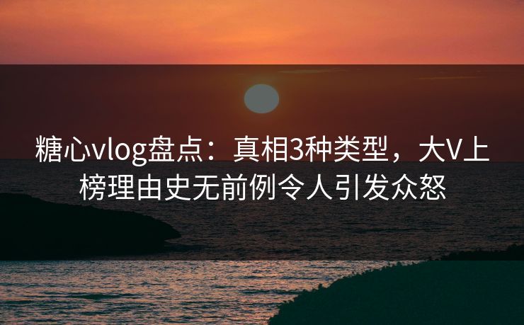 糖心vlog盘点:真相3种类型,大V上榜理由史无前例令人引发众怒 糖心vlog盘点:真相3种类型,大V上榜理由史无前例令人引发众怒