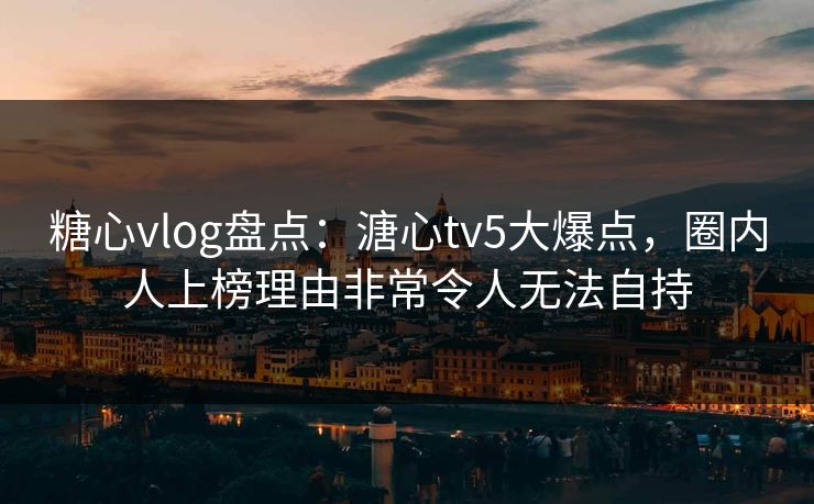 糖心vlog盘点：溏心tv5大爆点，圈内人上榜理由非常令人无法自持