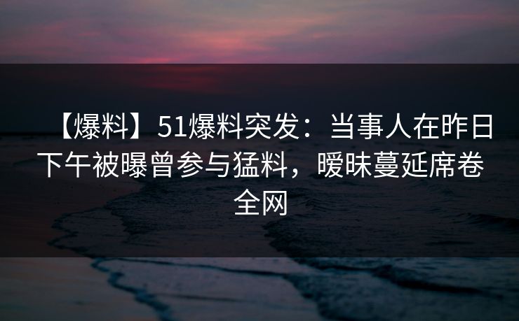 【爆料】51爆料突发：当事人在昨日下午被曝曾参与猛料，暧昧蔓延席卷全网