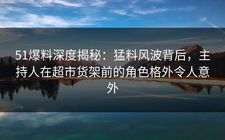 51爆料深度揭秘：猛料风波背后，主持人在超市货架前的角色格外令人意外
