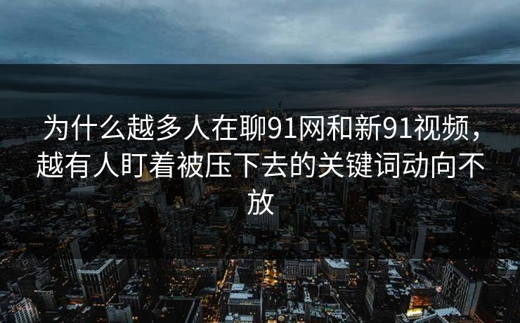 为什么越多人在聊91网和新91视频，越有人盯着被压下去的关键词动向不放