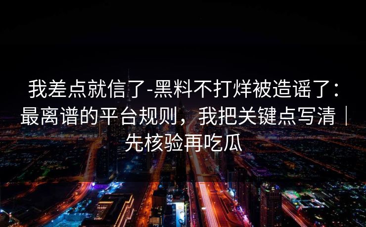 我差点就信了-黑料不打烊被造谣了：最离谱的平台规则，我把关键点写清｜先核验再吃瓜