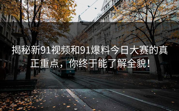 揭秘新91视频和91爆料今日大赛的真正重点,你终于能了解全貌! 揭秘新91视频和91爆料今日大赛的真正重点,你终于能了解全貌!