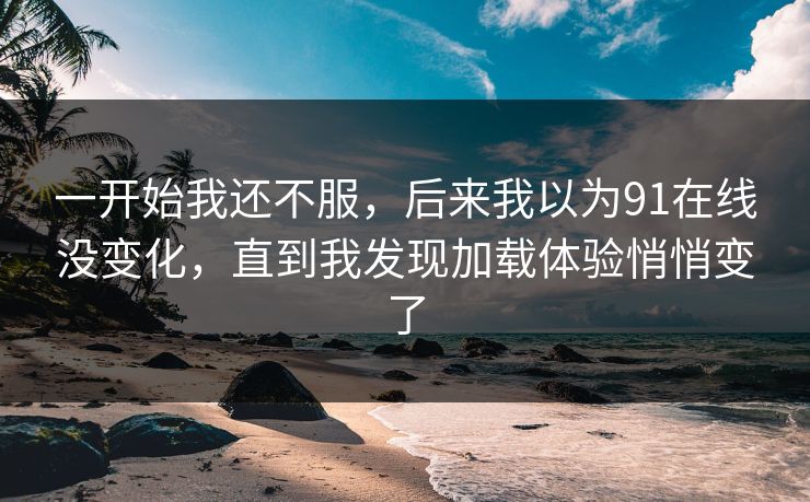 一开始我还不服,后来我以为91在线没变化,直到我发现加载体验悄悄变了 一开始我还不服,后来我以为91在线没变化,直到我发现加载体验悄悄变了