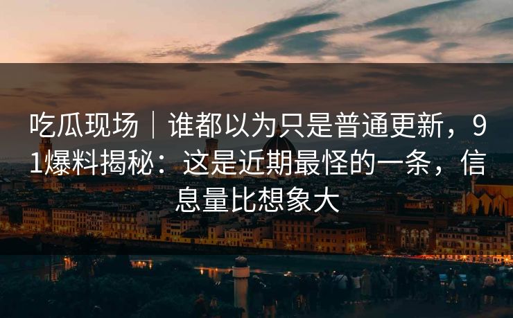 吃瓜现场|谁都以为只是普通更新,91爆料揭秘:这是近期最怪的一条,信息量比想象大 吃瓜现场|谁都以为只是普通更新,91爆料揭秘:这是近期最怪的一条,信息量比想象大