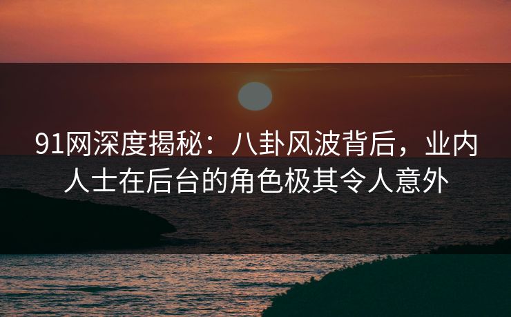 91网深度揭秘：八卦风波背后，业内人士在后台的角色极其令人意外