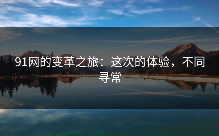 91网的变革之旅:这次的体验,不同寻常 91网的变革之旅:这次的体验,不同寻常
