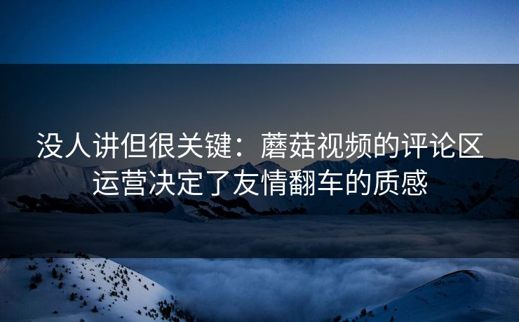 没人讲但很关键：蘑菇视频的评论区运营决定了友情翻车的质感