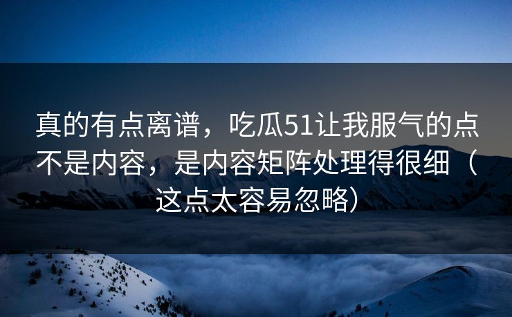 真的有点离谱，吃瓜51让我服气的点不是内容，是内容矩阵处理得很细（这点太容易忽略）