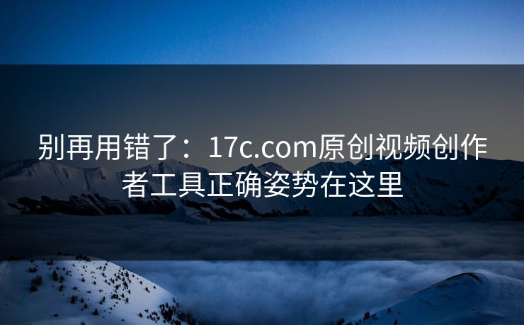 别再用错了:17c.com原创视频创作者工具正确姿势在这里 别再用错了:17c.com原创视频创作者工具正确姿势在这里