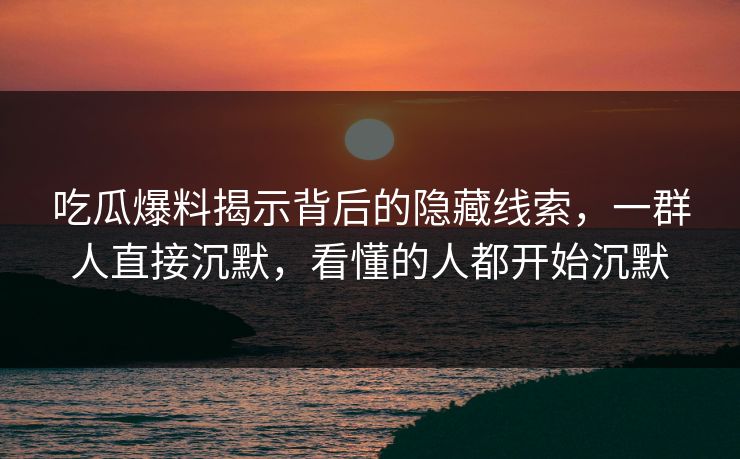 吃瓜爆料揭示背后的隐藏线索，一群人直接沉默，看懂的人都开始沉默