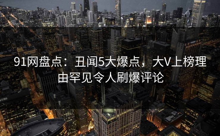 91网盘点：丑闻5大爆点，大V上榜理由罕见令人刷爆评论