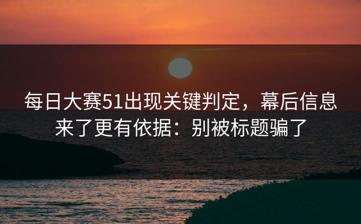 每日大赛51出现关键判定,幕后信息来了更有依据:别被标题骗了 每日大赛51出现关键判定,幕后信息来了更有依据:别被标题骗了