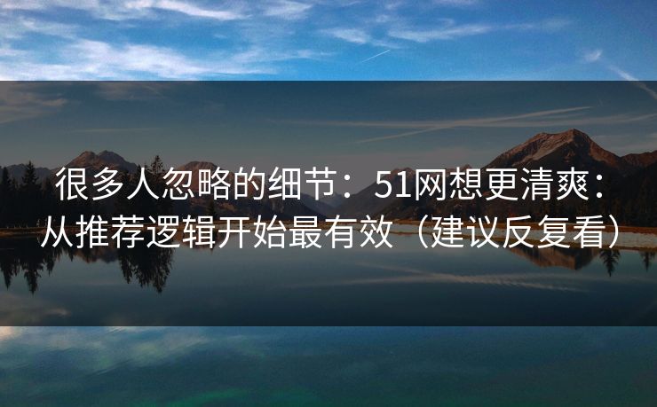 很多人忽略的细节：51网想更清爽：从推荐逻辑开始最有效（建议反复看）