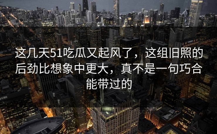 这几天51吃瓜又起风了,这组旧照的后劲比想象中更大,真不是一句巧合能带过的 这几天51吃瓜又起风了,这组旧照的后劲比想象中更大,真不是一句巧合能带过的