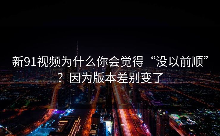 新91视频为什么你会觉得“没以前顺”?因为版本差别变了 新91视频为什么你会觉得“没以前顺”?因为版本差别变了