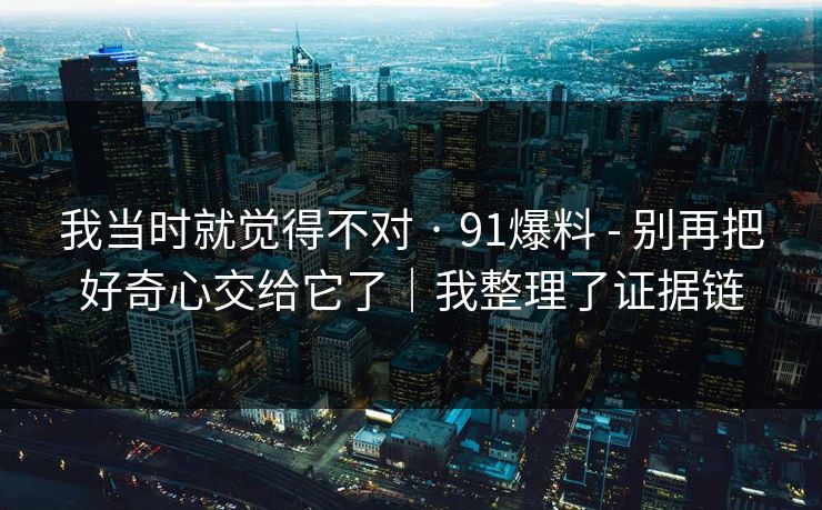 我当时就觉得不对 · 91爆料 - 别再把好奇心交给它了|我整理了证据链 我当时就觉得不对 · 91爆料 - 别再把好奇心交给它了|我整理了证据链