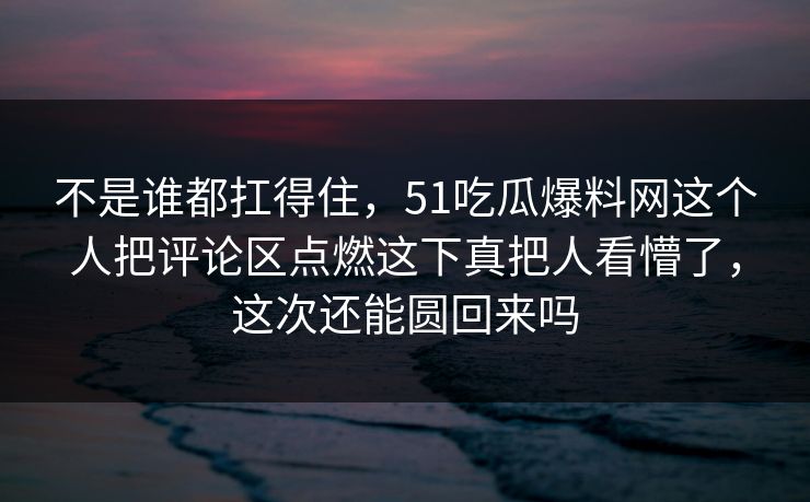 不是谁都扛得住,51吃瓜爆料网这个人把评论区点燃这下真把人看懵了,这次还能圆回来吗 不是谁都扛得住,51吃瓜爆料网这个人把评论区点燃这下真把人看懵了,这次还能圆回来吗