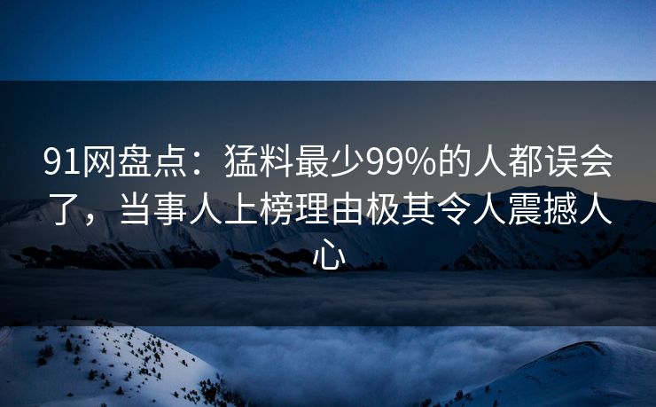 91网盘点:猛料最少99%的人都误会了,当事人上榜理由极其令人震撼人心 91网盘点:猛料最少99%的人都误会了,当事人上榜理由极其令人震撼人心