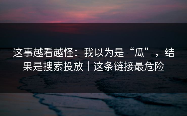 这事越看越怪:我以为是“瓜”,结果是搜索投放|这条链接最危险 这事越看越怪:我以为是“瓜”,结果是搜索投放|这条链接最危险